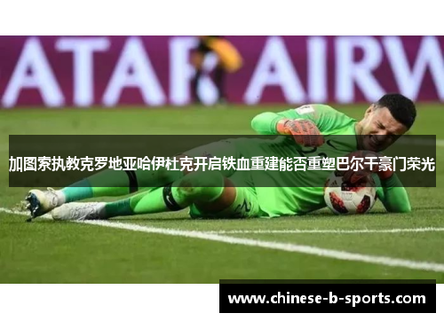 加图索执教克罗地亚哈伊杜克开启铁血重建能否重塑巴尔干豪门荣光