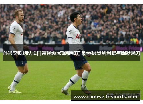 孙兴慜热刺队长日常视频展现亲和力 粉丝感受到温暖与幽默魅力
